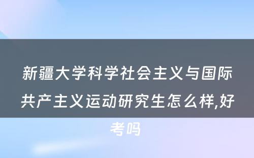 新疆大学科学社会主义与国际共产主义运动研究生怎么样,好考吗 