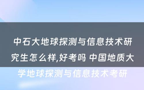 中石大地球探测与信息技术研究生怎么样,好考吗 中国地质大学地球探测与信息技术考研