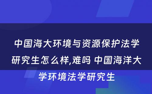 中国海大环境与资源保护法学研究生怎么样,难吗 中国海洋大学环境法学研究生