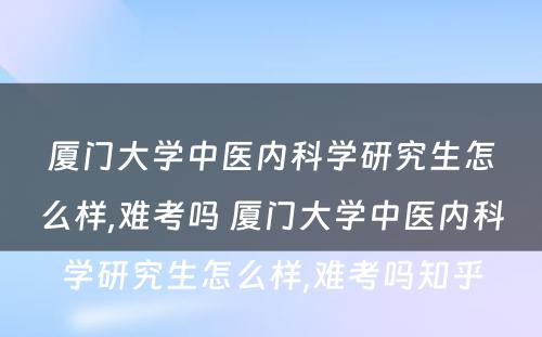 厦门大学中医内科学研究生怎么样,难考吗 厦门大学中医内科学研究生怎么样,难考吗知乎