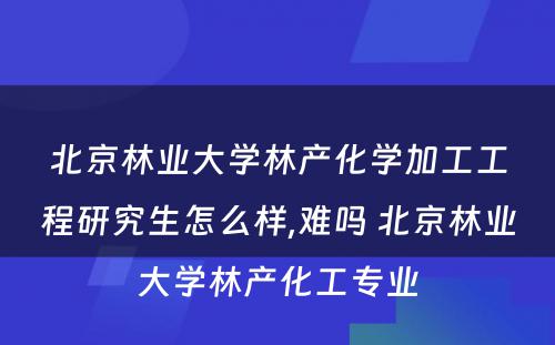 北京林业大学林产化学加工工程研究生怎么样,难吗 北京林业大学林产化工专业