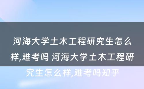 河海大学土木工程研究生怎么样,难考吗 河海大学土木工程研究生怎么样,难考吗知乎