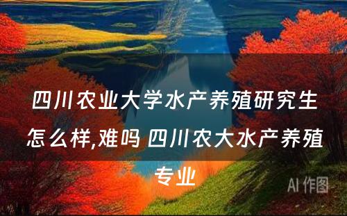 四川农业大学水产养殖研究生怎么样,难吗 四川农大水产养殖专业