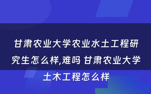 甘肃农业大学农业水土工程研究生怎么样,难吗 甘肃农业大学土木工程怎么样