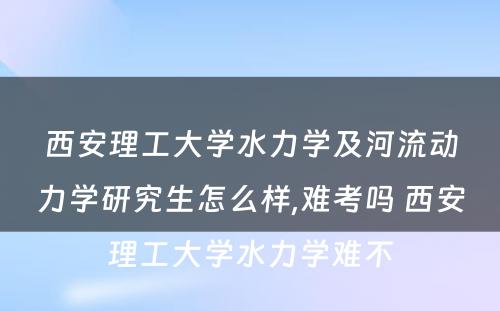 西安理工大学水力学及河流动力学研究生怎么样,难考吗 西安理工大学水力学难不