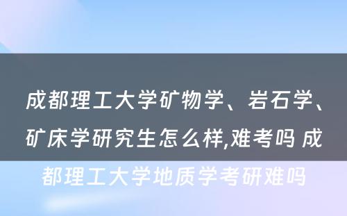 成都理工大学矿物学、岩石学、矿床学研究生怎么样,难考吗 成都理工大学地质学考研难吗