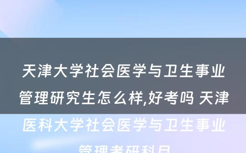 天津大学社会医学与卫生事业管理研究生怎么样,好考吗 天津医科大学社会医学与卫生事业管理考研科目