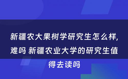 新疆农大果树学研究生怎么样,难吗 新疆农业大学的研究生值得去读吗