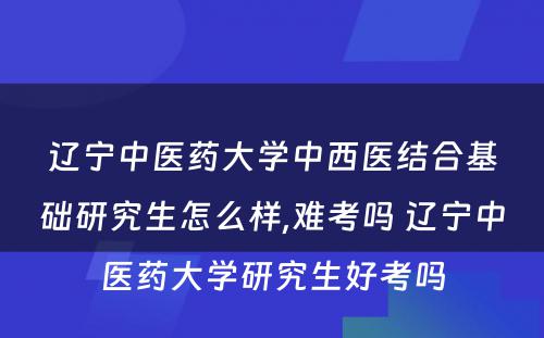 辽宁中医药大学中西医结合基础研究生怎么样,难考吗 辽宁中医药大学研究生好考吗