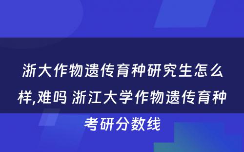 浙大作物遗传育种研究生怎么样,难吗 浙江大学作物遗传育种考研分数线