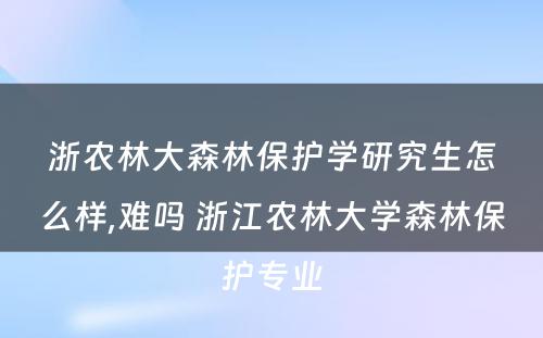 浙农林大森林保护学研究生怎么样,难吗 浙江农林大学森林保护专业