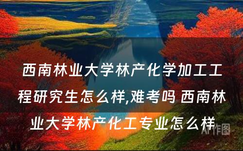 西南林业大学林产化学加工工程研究生怎么样,难考吗 西南林业大学林产化工专业怎么样