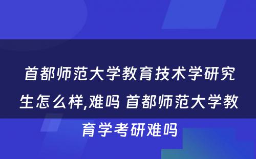 首都师范大学教育技术学研究生怎么样,难吗 首都师范大学教育学考研难吗