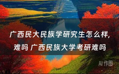 广西民大民族学研究生怎么样,难吗 广西民族大学考研难吗