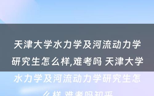 天津大学水力学及河流动力学研究生怎么样,难考吗 天津大学水力学及河流动力学研究生怎么样,难考吗知乎