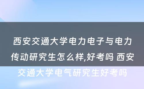 西安交通大学电力电子与电力传动研究生怎么样,好考吗 西安交通大学电气研究生好考吗