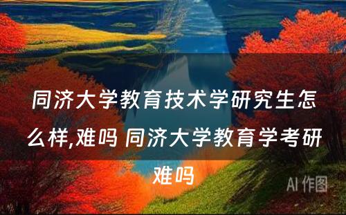 同济大学教育技术学研究生怎么样,难吗 同济大学教育学考研难吗