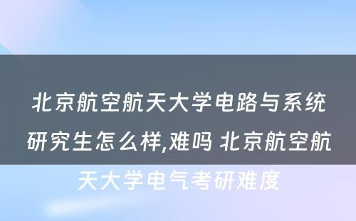 北京航空航天大学电路与系统研究生怎么样,难吗 北京航空航天大学电气考研难度