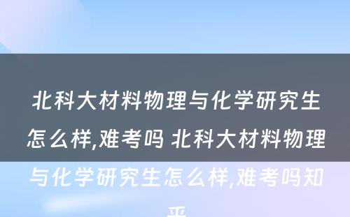 北科大材料物理与化学研究生怎么样,难考吗 北科大材料物理与化学研究生怎么样,难考吗知乎