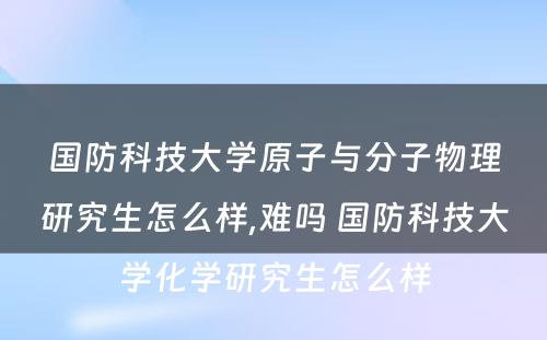 国防科技大学原子与分子物理研究生怎么样,难吗 国防科技大学化学研究生怎么样