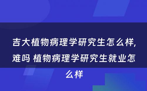 吉大植物病理学研究生怎么样,难吗 植物病理学研究生就业怎么样