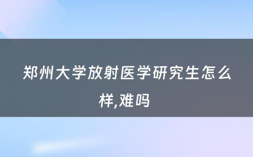 郑州大学放射医学研究生怎么样,难吗 