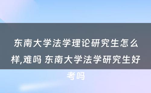 东南大学法学理论研究生怎么样,难吗 东南大学法学研究生好考吗