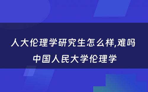 人大伦理学研究生怎么样,难吗 中国人民大学伦理学