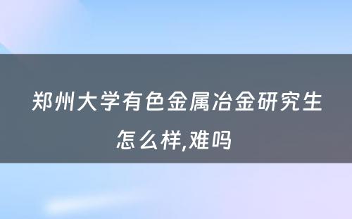 郑州大学有色金属冶金研究生怎么样,难吗 