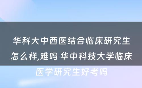 华科大中西医结合临床研究生怎么样,难吗 华中科技大学临床医学研究生好考吗