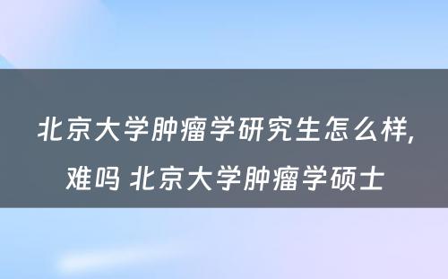 北京大学肿瘤学研究生怎么样,难吗 北京大学肿瘤学硕士