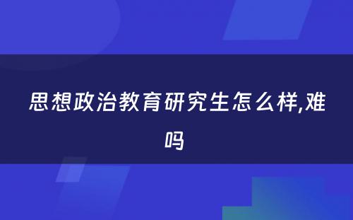 思想政治教育研究生怎么样,难吗 