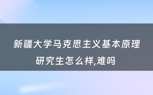 新疆大学马克思主义基本原理研究生怎么样,难吗 