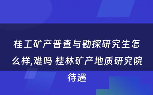 桂工矿产普查与勘探研究生怎么样,难吗 桂林矿产地质研究院待遇