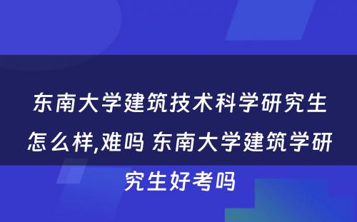 东南大学建筑技术科学研究生怎么样,难吗 东南大学建筑学研究生好考吗