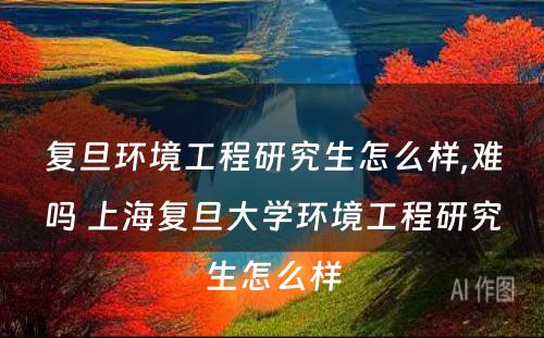 复旦环境工程研究生怎么样,难吗 上海复旦大学环境工程研究生怎么样