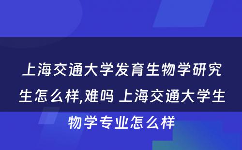 上海交通大学发育生物学研究生怎么样,难吗 上海交通大学生物学专业怎么样