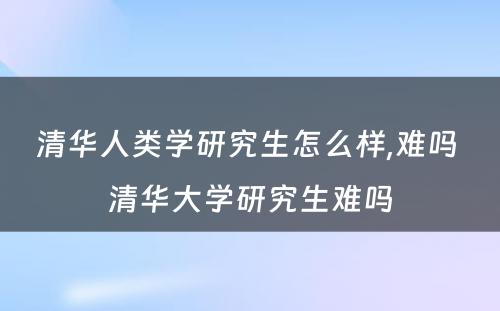 清华人类学研究生怎么样,难吗 清华大学研究生难吗