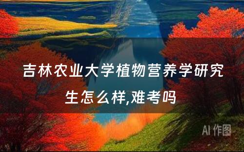 吉林农业大学植物营养学研究生怎么样,难考吗 