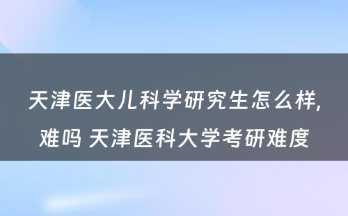 天津医大儿科学研究生怎么样,难吗 天津医科大学考研难度