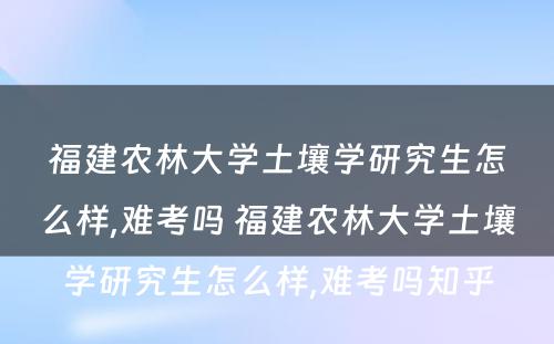 福建农林大学土壤学研究生怎么样,难考吗 福建农林大学土壤学研究生怎么样,难考吗知乎