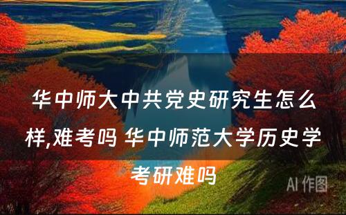 华中师大中共党史研究生怎么样,难考吗 华中师范大学历史学考研难吗