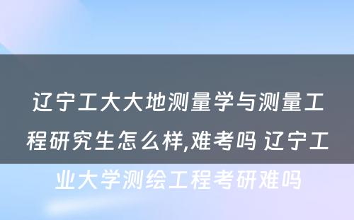 辽宁工大大地测量学与测量工程研究生怎么样,难考吗 辽宁工业大学测绘工程考研难吗