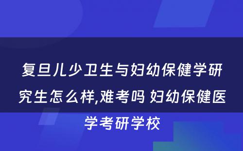 复旦儿少卫生与妇幼保健学研究生怎么样,难考吗 妇幼保健医学考研学校