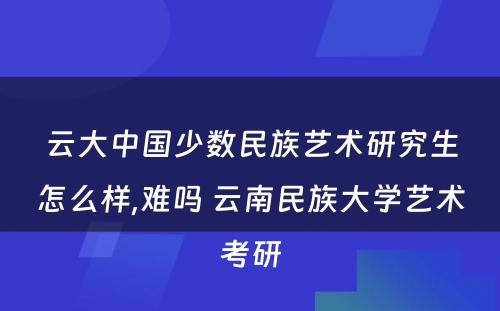 云大中国少数民族艺术研究生怎么样,难吗 云南民族大学艺术考研