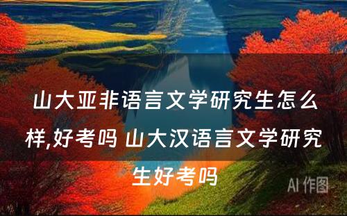 山大亚非语言文学研究生怎么样,好考吗 山大汉语言文学研究生好考吗