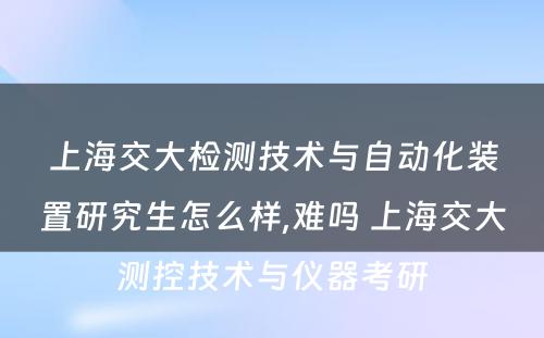 上海交大检测技术与自动化装置研究生怎么样,难吗 上海交大测控技术与仪器考研