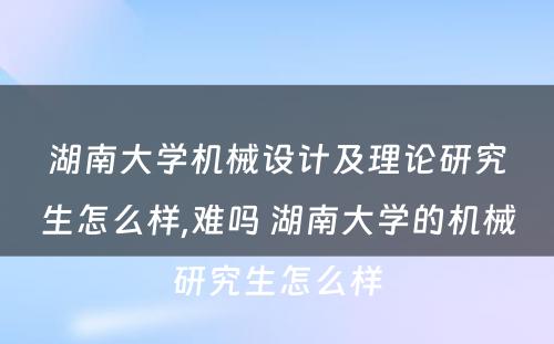 湖南大学机械设计及理论研究生怎么样,难吗 湖南大学的机械研究生怎么样