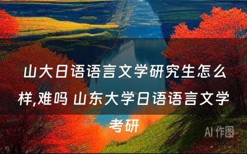 山大日语语言文学研究生怎么样,难吗 山东大学日语语言文学考研