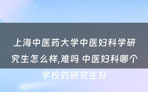 上海中医药大学中医妇科学研究生怎么样,难吗 中医妇科哪个学校的研究生好